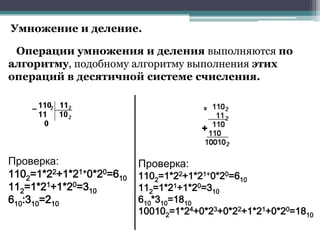Умножение и деление.
Операции умножения и деления выполняются по
алгоритму, подобному алгоритму выполнения этих
операций в десятичной системе счисления.

Проверка:
1102=1*22+1*21+0*20=610
112=1*21+1*20=310
610:310=210

Проверка:

1102=1*22+1*21+0*20=610
112=1*21+1*20=310
610*310=1810
100102=1*24+0*23+0*22+1*21+0*20=1810

 