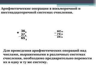 Арифметические операции в восьмеричной и
шестнадцатеричной системах счисления.

Для проведения арифметических операций над
числами, выраженными в различных системах
счисления, необходимо предварительно перевести
их в одну и ту же систему.

 