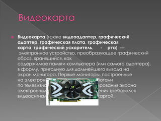 

Видеокарта (также видеоадаптер, графический
адаптер, графическая плата, графическая
карта, графический ускоритель,
- рта) —
электронное устройство, преобразующее графический
образ, хранящийся, как
содержимое памяти компьютера (или самого адаптера),
в форму, пригодную для дальнейшего вывода на
экран монитора. Первые мониторы, построенные
на электронно-лучевых трубках, работали
по телевизионному принципу сканирования экрана
электронным лучом, и для отображения требовался
видеосигнал, генерируемый видеокартой.

 