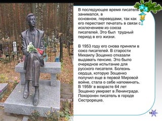 В последующее время писатель
занимался, в
основном, переводами, так как
его перестают печатать в связи с
исключением из союза
писателей. Это был трудный
период в его жизни.

В 1953 году его снова приняли в
союз писателей. В старости
Михаилу Зощенко отказали
выдавать пенсию. Это было
очередное испытание для
русского писателя. Болезнь
сердца, которую Зощенко
получил еще в первой Мировой
войне, стала о себе напоминать.
В 1958г в возрасте 64 лет
Зощенко умирает в Ленинграде.
Похоронен писатель в городе
Сестрорецке.
15

 