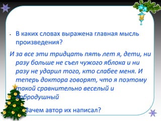 Итог урока
•

В каких словах выражена главная мысль
произведения?

И за все эти тридцать пять лет я, дети, ни
разу больше не съел чужого яблока и ни
разу не ударил того, кто слабее меня. И
теперь доктора говорят, что я поэтому
такой сравнительно веселый и
добродушный
•

Зачем автор их написал?

 