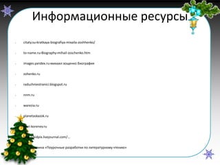 Информационные ресурсы
•

citaty.su›kratkaya-biografiya-mixaila-zoshhenko/

•

to-name.ru›Biography›mihail-zoschenko.htm

•

images.yandex.ru›михаил зощенко биография

•

zohenko.ru

•

raduzhniestranici.blogspot.ru

•

nnm.ru

•

warezia.ru

•

planetaskazok.ru

•

ierei-korenev.ru

•

http://kidpix.livejournal.com/…

•

С.В. Кутявина «Поурочные разработки по литературному чтению»

 