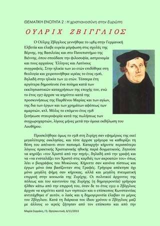 ΘΕΜΑΤΙΚΗ ΕΝΟΤΗΤΑ 2 : Η χριστιανοσύνη στην Ευρώπη

ΟΥΛΡΙΧ ΖΒΙΓΓΛΙΟΣ
Ο Ούλριχ Ζβίγγλιος γεννήθηκε το 1484 στην Γερμανική
Ελβετία και έλαβε ευρεία μόρφωση στις σχολές της
Βέρνης, της Βασιλείας και στο Πανεπιστήμιο της
Βιέννης, όπου σπούδασε την φιλοσοφία, αστρονομία
και τους αρχαίους Έλληνες και Λατίνους
συγγραφείς. Στην ηλικία των 20 ετών επιδόθηκε στη
θεολογία και χειροτονήθηκε ιερέας το έτος 1506,
δηλαδή στην ηλικία των 22 ετών. Τέσσερα έτη
αργότερα δημοσίευσε ένα ποίημα κατά των
εκκλησιαστικών καταχρήσεων της εποχής του, ενώ
το έτος 1517 άρχισε να κηρύττει κατά της
προσκυνήσεως της Παρθένου Μαρίας και των αγίων,
της δια των έργων και των χρημάτων αφέσεως των
αμαρτιών, κτλ. Μόλις το επόμενο έτος 1518
ξεσήκωσε σταυροφορία κατά της πωλήσεως των
συγχωροχαρτιών, λίγους μήνες μετά την όμοια εκδήλωση του
Λουθήρου.
Προσκλήθηκε όμως το 1518 στη Ζυρίχη σαν εφημέριος της εκεί
μεγαλύτερης εκκλησίας, και τότε άρχισε γρήγορα να καθορίζει τη
θέση του απέναντι στον παπισμό. Καταρχήν κήρυττε περισσότερο
λόγους πρακτικής Χριστιανικής ηθικής παρά δογματικούς. Ζητούσε
να κηρύξει «τον Χριστό από την πηγή», δηλαδή από την γραφή και
να «να ενσταλάξει τον Χριστό στις καρδιές των ακροατών του» όπως
λέει ο βιογράφος του Μυκώνιος. Κήρυττε σαν κανόνα πίστεως και
έργων μόνο όσα βασίζονταν στις Γραφές. Γρήγορα απέκτησε όχι
μόνο μεγάλη φήμη σαν κήρυκας, αλλά και μεγάλη πνευματική
επιρροή στην κοινωνία της Ζυρίχης. Οι πολιτικοί άρχοντες της
πόλεως και του καντονίου της Ζυρίχης (η δημογεροντία) γρήγορα
ήλθαν κάτω από την επιρροή του, όταν δε το έτος 1522 ο Ζβίγγλιος
άρχισε να κηρύττει κατά των νηστειών και ο επίσκοπος Κωνσταντίας
αντιτάχθηκε σ’ αυτόν, ο λαός και η δημογεροντία έλαβαν το μέρος
του Ζβίγγλιου. Κατά τη διάρκεια του ίδιου χρόνου ο Ζβίγγλιος μαζί
με άλλους 10 ιερείς ζήτησαν από τον επίσκοπο και από την
Μαρία Σεργάκη, Γ3, Θρησκευτικά, 6/11/2013

 
