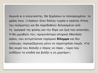 

Αγσληά θη ν αλαγλώζηεο. Θα μεράζνπλ νη πνιηνξθεκέλνη ην

ρξένο ηνπο («Χξένο» ήηαλ δηόινπ ηπραία ν πξώηνο ηίηινο
ηνπ πνηήκαηνο) θαη ζα παξαδνζνύλ δειεαζκέλνη από
ηε νκνξθηά ηεο θύζεο θαη ηελ δίςα γηα δσή πνπ απνπλέεη;
Ή ζα κηκεζνύλ ηνλ, πξνγελέζηεξν ηζηνξηθά Αζαλάζην
Δηάθν, πνπ αληηκεηώπηζε παξόκνην δίλημμα θαη δελ
ππέθπςε, πεξηνξηδόκελνο κόλν λα παξαηεξήζεη πηθξά: «Γηα
δεο θαηξό πνπ δηάιεμε ν Χάξνο λα πάξεη , ηώξα πνπ

αλζίδνπλ ηα θιαδηά θαη βγάδεη ε γε ρνξηάξη»;

 