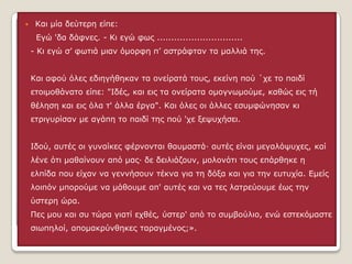 

Ιαη κία δεύηεξε είπε:
Εγώ 'δα δάθλεο. - Ιη εγώ θσο ..............................
- Ιη εγώ ζ’ θσηηά κηαλ όκνξθε π’ αζηξάθηαλ ηα καιιηά ηεο.
Ιαη αθνύ όιεο εδηεγήζεθαλ ηα νλείξαηά ηνπο, εθείλε πνύ ΄ρε ην παηδί
εηνηκνζάλαην είπε: "Θδέο, θαη εηο ηα νλείξαηα νκνγλσκνύκε, θαζώο εηο ηή
ζέιεζε θαη εηο όια η' άιια έξγα". Ιαη όιεο νη άιιεο εζπκθώλεζαλ θη
εηξηγπξίζαλ κε αγάπε ην παηδί ηεο πνύ 'ρε μεςπρήζεη.
Θδνύ, απηέο νη γπλαίθεο θέξλνληαη ζαπκαζηά· απηέο είλαη κεγαιόςπρεο, θαί
ιέλε όηη καζαίλνπλ από καο· δε δεηιηάδνπλ, κνινλόηη ηνπο επάξζεθε ε
ειπίδα πνπ είραλ λα γελλήζνπλ ηέθλα γηα ηε δόμα θαη γηα ηελ επηπρία. Εκείο

ινηπόλ κπνξνύκε λα κάζνπκε απ' απηέο θαη λα ηεο ιαηξεύνπκε έσο ηελ
ύζηεξε ώξα.
Πεο κνπ θαη ζπ ηώξα γηαηί ερζέο, ύζηεξ' από ην ζπκβνύιην, ελώ εζηεθόκαζηε
ζησπεινί, απνκαθξύλζεθεο ηαξαγκέλνο;».

 
