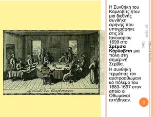 20/11/2013

3

΢ΣΔΛΗΟ΢ ΓΗΑΠΟΤ

ΣΕΖ΢

Ζ ΢πλζήθε ηνπ
Κάξινβηηο ήηαλ
κηα δηεζλήο
ζπλζήθε
εηξήλεο πνπ
ππνγξάθεθε
ζηηο 26
Ηαλνπαξίνπ
1699 ζην
΢πέμζκι
Κάπλοβηζι κηα
πόιε ζηε
ζεκεξηλή
΢εξβία.
Ζ ζπλζήθε
ηεξκάηηζε ηνλ
απζηξννζσκαλη
θό πόιεκν ηνπ
1683-1697 ζηνλ
νπνίν νη
Οζσκαλνί
εηηήζεθαλ.

 