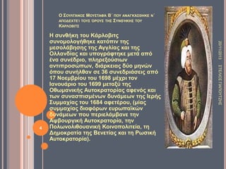 Ο ΢ΟΤΛΣΆΝΟ΢ ΜΟΤ΢ΣΑΦΆ Β΄ ΠΟΤ ΑΝΑΓΚΆ΢ΘΖΚΔ Ν΄
ΑΠΟΓΔΥΣΔΊ ΣΟΤ΢ ΋ΡΟΤ΢ ΣΖ΢ ΢ΤΝΘΉΚΖ΢ ΣΟΤ
ΚΆΡΛΟΒΗΣ΢

20/11/2013
΢ΣΔΛΗΟ΢ ΓΗΑΠΟΤΣΕΖ΢

4

Ζ ζςνθήκη ηος Κάπλοβιηρ
ζςνομολογήθηκε καηόπιν ηηρ
μεζολάβηζηρ ηηρ Αγγλίαρ και ηηρ
Ολλανδίαρ και ςπογπάθηηκε μεηά από
ένα ζςνέδπιο, πληπεξούζιυν
ανηιπποζώπυν, διάπκειαρ δύο μηνών
όπος ζςνήλθαν ζε 36 ζςνεδπιάζειρ από
17 Νοεμβπίος ηος 1698 μέσπι ηον
Ηανοςάπιο ηος 1699 μεηαξύ ηηρ
Οθυμανικήρ Αςηοκπαηοπίαρ αθενόρ και
ηυν ζςναζπιζμένυν δςνάμευν ηηρ Ηεπήρ
΢ςμμασίαρ ηος 1684 αθεηέπος, (μίαρ
ζςμμασίαρ διαθόπυν εςπυπαφκών
δςνάμευν πος πεπιελάμβανε ηην
Ατβοςπγική Αςηοκπαηοπία, ηην
Πολυνολιθοςανική Κοινοπολιηεία, ηη
Γημοκπαηία ηηρ Βενεηίαρ και ηη Ρυζική
Αςηοκπαηοπία).

 