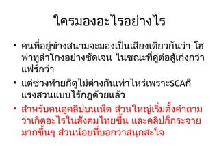 ใครมองอะไรอย่างไร
• คนที่อยู่ข้างสนามจะมองเป็นเสียงเดียวกันว่า โฮ
ฟาทูล่าโกงอย่างชัดเจน ในชณะที่คต่อสู้เก่งกว่า
ู่
แฟร์กว่า
• แต่ชวงท้ายก็ดูไม่ต่างกันเท่าไหร่เพราะSCAก็
่
แรงสวนแบบไร้กฎด้วยแล้ว
• สำาหรับคนดูคลิปบนเน็ต ส่วนใหญ่เริ่มตั้งคำาถาม
ว่าเกิดอะไรในสังคมไทยขึ้น และคลิปก็กระจาย
มากขึ้นๆ ส่วนน้อยที่บอกว่าสนุกสะใจ

 