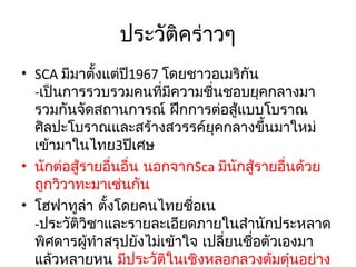 ประวัติคร่าวๆ
• SCA มีมาตังแต่ปี1967 โดยชาวอเมริกัน
้
-เป็นการรวบรวมคนที่มีความชื่นชอบยุคกลางมา
รวมกันจัดสถานการณ์ ฝึกการต่อสู้แบบโบราณ
ศิลปะโบราณและสร้างสวรรค์ยุคกลางขึ้นมาใหม่
เข้ามาในไทย3ปีเศษ
• นักต่อสู้รายอืนอื่น นอกจากSca มีนกสู้รายอืนด้วย
่
ั
่
ถูกวิวาทะมาเช่นกัน
• โฮฟาทูลา ตังโดยคนไทยชื่อเน
่ ้
-ประวัติวชาและรายละเอียดภายในสำานักประหลาด
ิ
พิศดารผูทำาสรุปยังไม่เข้าใจ เปลียนชื่อตัวเองมา
้
่
แล้วหลายหน มีประวัตในเชิงหลอกลวงต้มตุนอย่าง
ิ
๋

 