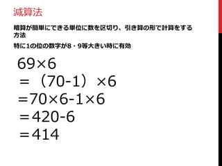 加算法
暗算が簡単にできる単位に数を区切り、足し算の形で計算をする
方法
特に1の位の数字が小さい時に有効

42×7
＝（40+2）×7
=40×7＋2×7
＝280＋14
＝294

 