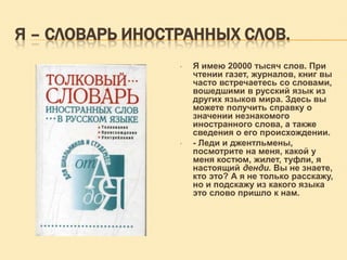 Я – СЛОВАРЬ ИНОСТРАННЫХ СЛОВ.
•

•

Я имею 20000 тысяч слов. При
чтении газет, журналов, книг вы
часто встречаетесь со словами,
вошедшими в русский язык из
других языков мира. Здесь вы
можете получить справку о
значении незнакомого
иностранного слова, а также
сведения о его происхождении.
- Леди и джентльмены,
посмотрите на меня, какой у
меня костюм, жилет, туфли, я
настоящий денди. Вы не знаете,
кто это? А я не только расскажу,
но и подскажу из какого языка
это слово пришло к нам.

 