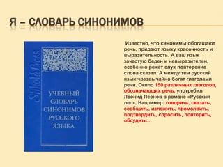 Я – СЛОВАРЬ СИНОНИМОВ
Известно, что синонимы обогащают
речь, придают языку красочность и
выразительность. А ваш язык
зачастую беден и невыразителен,
особенно режет слух повторение
слова сказал. А между тем русский
язык чрезвычайно богат глаголами
речи. Около 150 различных глаголов,
обозначающих речь, употребил
Леонид Леонов в романе «Русский
лес». Например: говорить, сказать,
сообщить, изложить, промолвить,
подтвердить, спросить, повторить,
обсудить…

 