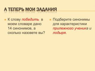 А ТЕПЕРЬ МОИ ЗАДАНИЯ


К слову победить в
моем словаре дано
14 синонимов, а
сколько назовете вы?



Подберите синонимы
для характеристики
прилежного ученика и
лодыря.

 