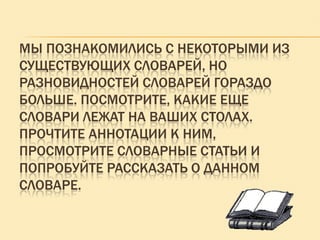 МЫ ПОЗНАКОМИЛИСЬ С НЕКОТОРЫМИ ИЗ
СУЩЕСТВУЮЩИХ СЛОВАРЕЙ, НО
РАЗНОВИДНОСТЕЙ СЛОВАРЕЙ ГОРАЗДО
БОЛЬШЕ. ПОСМОТРИТЕ, КАКИЕ ЕЩЕ
СЛОВАРИ ЛЕЖАТ НА ВАШИХ СТОЛАХ.
ПРОЧТИТЕ АННОТАЦИИ К НИМ,
ПРОСМОТРИТЕ СЛОВАРНЫЕ СТАТЬИ И
ПОПРОБУЙТЕ РАССКАЗАТЬ О ДАННОМ
СЛОВАРЕ.

 
