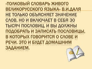 «ТОЛКОВЫЙ СЛОВАРЬ ЖИВОГО
ВЕЛИКОРУССКОГО ЯЗЫКА» В.И.ДАЛЯ
НЕ ТОЛЬКО ОБЪЯСНЯЕТ ЗНАЧЕНИЕ
СЛОВ, НО И ВКЛЮЧАЕТ В СЕБЯ 30
ТЫСЯЧ ПОСЛОВИЦ, И ВЫ ДОЛЖНЫ
ПОДОБРАТЬ И ЗАПИСАТЬ ПОСЛОВИЦЫ,
В КОТОРЫХ ГОВОРИТСЯ О СЛОВЕ И
РЕЧИ. ЭТО И БУДЕТ ДОМАШНИМ
ЗАДАНИЕМ.

 