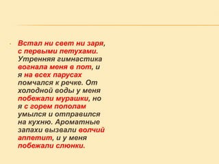 •

Встал ни свет ни заря,
с первыми петухами.
Утренняя гимнастика
вогнала меня в пот, и
я на всех парусах
помчался к речке. От
холодной воды у меня
побежали мурашки, но
я с горем пополам
умылся и отправился
на кухню. Ароматные
запахи вызвали волчий
аппетит, и у меня
побежали слюнки.

 