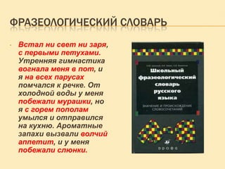 ФРАЗЕОЛОГИЧЕСКИЙ СЛОВАРЬ
•

Встал ни свет ни заря,
с первыми петухами.
Утренняя гимнастика
вогнала меня в пот, и
я на всех парусах
помчался к речке. От
холодной воды у меня
побежали мурашки, но
я с горем пополам
умылся и отправился
на кухню. Ароматные
запахи вызвали волчий
аппетит, и у меня
побежали слюнки.

 