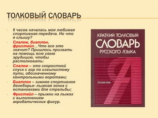 ТОЛКОВЫЙ СЛОВАРЬ
•

•

•

•

•

6 часов началась моя любимая
спортивная передача. Но что
я слышу?
Слалом, биатлон,
фристайл…Что все это
значит? Пришлось призвать
на помощь всю свою
эрудицию, чтобы
растолковать:
Слалом – это скоростной
спуск с гор по извилистому
пути, обозначенному
контрольными воротами;
Биатлон – зимнее спортивное
двоеборье- лыжная гонка с
остановками для стрельбы;
Фристайл – прыжки на лыжах
с выполнением
акробатических фигур.

 