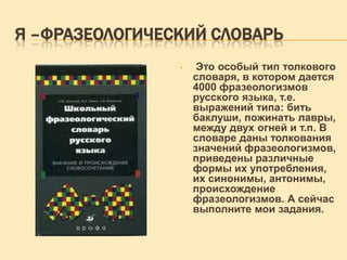 Я –ФРАЗЕОЛОГИЧЕСКИЙ СЛОВАРЬ
•

Это особый тип толкового
словаря, в котором дается
4000 фразеологизмов
русского языка, т.е.
выражений типа: бить
баклуши, пожинать лавры,
между двух огней и т.п. В
словаре даны толкования
значений фразеологизмов,
приведены различные
формы их употребления,
их синонимы, антонимы,
происхождение
фразеологизмов. А сейчас
выполните мои задания.

 