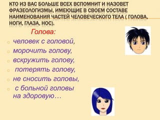 КТО ИЗ ВАС БОЛЬШЕ ВСЕХ ВСПОМНИТ И НАЗОВЕТ
ФРАЗЕОЛОГИЗМЫ, ИМЕЮЩИЕ В СВОЕМ СОСТАВЕ
НАИМЕНОВАНИЯ ЧАСТЕЙ ЧЕЛОВЕЧЕСКОГО ТЕЛА ( ГОЛОВА,
НОГИ, ГЛАЗА, НОС).

o
o
o
o
o
o

Голова:
человек с головой,
морочить голову,
вскружить голову,
потерять голову,
не сносить головы,
с больной головы
на здоровую…

 