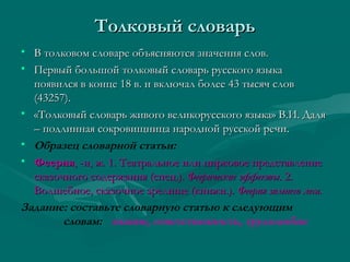 Толковый словарь
• В толковом словаре объясняются значения слов.
• Первый большой толковый словарь русского языка
появился в конце 18 в. и включал более 43 тысяч слов
(43257).
• «Толковый словарь живого великорусского языка» В.И. Даля
– подлинная сокровищница народной русской речи.
• Образец словарной статьи:
• Феерия, -и, ж. 1. Театральное или цирковое представление
сказочного содержания (спец.). Феерические эффекты. 2.
Волшебное, сказочное зрелище (книжн.). Феерия зимнего леса.
Задание: составьте словарную статью к следующим
словам: знание, ответственность, трудолюбие

 