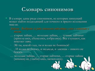 Словарь синонимов
• В словаре даны ряды синонимов, из которых пишущий
может найти подходящий для точного и яркого изложения
мысли.
Задание . Выберите из ряда синонимов подходящее слово и вставьте в
текст.
… старые зайцы, … молодые зайцы, … тучные зайчихи
(приплелись, сбежались, собрались). Все слушают, как
хвастает заяц.
- Эй ты, косой глаз, ты и волка не боишься?
- - И волка не боюсь, и медведя, и лисицы – никого не
боюсь.
… молодые зайцы, … старые зайчихи, … старые зайцы
(хихикнули, улыбнулись, засмеялись).

 