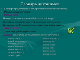 Словарь антонимов
• В словаре представлены слова, противоположные по значению.
• Образец словарной статьи:
•

ВОЙНА – МИР

Находиться в состоянии войны – жить в мире.
Еще теплы стволы орудий. И кровь не всю впитал песок,
Но мир настал. Вздохните, люди, переступив войны порог…
• МИР – ССОРА
Худой мир лучше доброй ссоры.
• Задание. Подберите подходящие по смыслу антонимы:
мягкий голос –
мягкий карандаш –
мягкая булка –
мягкое наказание –
мягкие волосы –
свежая рубашка –
свежее утро –

свежая новость –
свежий хлеб –
свежая газета –
свежее мясо –
свежая краска свежее молоко –

 
