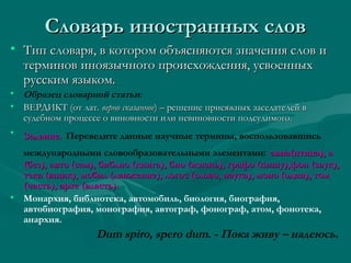 Словарь иностранных слов
• Тип словаря, в котором объясняются значения слов и
терминов иноязычного происхождения, усвоенных
русским языком.
• Образец словарной статьи:
• ВЕРДИКТ (от лат. верно сказанное) – решение присяжных заседателей в
судебном процессе о виновности или невиновности подсудимого.
• Задание. Переведите данные научные термины, воспользовавшись
международными словообразовательными элементами: авиа(птица), а
(без), авто (сам), библио (книга), био (жизнь), графо (пишу),фон (звук),
тека (ящик), мобил (движение), логос (слово, наука), моно (один), том
(часть), архе (власть).
• Монархия, библиотека, автомобиль, биология, биография,
автобиография, монография, автограф, фонограф, атом, фонотека,
анархия.

Dum spiro, spero dum. - Пока живу – надеюсь.

 