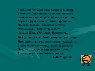 Усердней каждый день гляжу в словарь.
В его столбцах мерцают искры чувства.
В подвалы слов не раз сойдет искусство,
Держа в руке свой потайной фонарь.
На всех словах – события печать.
Они дались недаром человеку.
Читаю: Век. От века. Вековать.

Век доживать. Бог сыну не дал веку.
Век заедать, век заживать чужой…
В словах звучат укор, и гнев, и совесть.
Нет, не словарь лежит передо мной,
А древняя рассыпанная повесть.
С.Я. Маршак

 