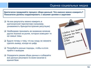Оценка социальных медиа
Оценивать нужно для того, чтобы
Критически продумайте процессксбора данный: к исследованию, исключая
но подходить оценке как Что именно важно измерить?
Показатели должны коррелировать с вашими целями и задачами
рефлексию на тему удач и провалов
 Не все результаты можно измерить в
краткосрочной перспективе (например,
узнаваемость бренда/построение репутации)
 Необходимо принимать во внимание влияние
других игроков на рынке, которые освещают те
же самые темы
 Будьте готовы к тому, что вы сходу не сможете
сделать вывод, исходя из цифр
 Попробуйте разные подходы, чтобы в итоге
прийти к выводам
 Определите режим сбора данных и собирайте
все данные регулярно по всем каналам в
единой базе

10

 
