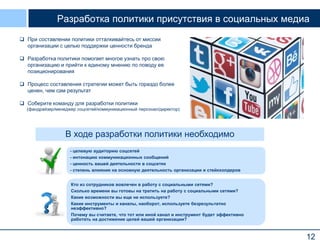 Разработка политики присутствия в социальных медиа
 При составлении политики отталкивайтесь от миссии
организации с целью поддержки ценности бренда
 Разработка политики помогает многое узнать про свою
организацию и прийти к единому мнению по поводу ее
позиционирования
 Процесс составления стратегии может быть гораздо более
ценен, чем сам результат
 Соберите команду для разработки политики
(фандрайзер/менеджер соцсетей/коммуникационный персонал/директор)

В ходе разработки политики необходимо
- целевую аудиторию соцсетей
- интонацию коммуникационных сообщений
- ценность вашей деятельности в соцсетях
- степень влияния на основную деятельность организации и стейкхолдеров
Кто из сотрудников вовлечен в работу с социальными сетями?
Сколько времени вы готовы на тратить на работу с социальными сетями?
Какие возможности вы еще не используете?
Какие инструменты и каналы, наоборот, используете безрезультатно
неэффективно?
Почему вы считаете, что тот или иной канал и инструмент будет эффективно
работать на достижение целей вашей организации?

12

 