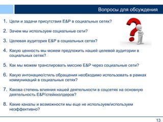 Вопросы для обсуждения
1. Цели и задачи присутствия E&P в социальных сетях?
2. Зачем мы используем социальные сети?
3. Целевая аудитория E&P в социальных сетях?
4. Какую ценность мы можем предложить нашей целевой аудитории в
социальных сетях?

5. Как мы можем транслировать миссию E&P через социальные сети?
6. Какую интонацию/стиль обращения необходимо использовать в рамках
коммуникаций в социальных сетях?

7. Какова степень влияния нашей деятельности в соцсетях на основную
деятельность E&P/стейкхолдеров?

8. Какие каналы и возможности мы еще не используем/используем
неэффективно?
13

 