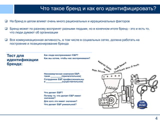 Что такое бренд и как его идентифицировать?
 На бренд в целом влияет очень много рациональных и иррациональных факторов
 Бренд может по разному воспринят разными людьми, но в конечном итоге бренд - это и есть то,
что люди думают об организации
 Вся коммуникационная активность, в том числе в социальных сетях, должна работать на
построение и позиционирование бренда

Тест для
идентификации
бренда:

Как люди воспринимают E&P?
Как мы хотим, чтобы нас воспринимали?

Некоммерческая компания E&Pтакая _________(прилагательное)
Сотрудники E&P профессиональны
в _____________(существительное)

Что делает E&P?
Почему то, что делает E&P имеет
значение?
Для кого это имеет значение?
Что делает E&P уникальной?

4

 
