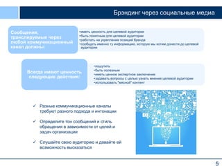 Брэндинг через социальные медиа
Сообщения,
транслируемые через
любой коммуникационный
канал должны:

•иметь ценность для целевой аудитории
•быть понятным для целевой аудитории
•работать на укрепление позиций бренда
•сообщать именно ту информацию, которую мы хотим донести до целевой
аудитории

Всегда имеют ценность
следующие действия:

•пошутить
•быть полезным
•иметь ценное экспертное заключение
•задавать вопросы c целью узнать мнение целевой аудитории
•использовать "мясной" контент

 Разные коммуникационные каналы
требуют разного подхода и интонации
 Определите тон сообщений и стиль
обращения в зависимости от целей и
задач организации
 Слушайте свою аудиторию и давайте ей
возможность высказаться

5

 