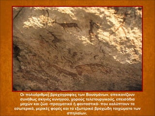 Οι πολυάριθμες βραχογραφίες των Βουσμάνων, απεικονίζουν
συνήθως σκηνές κυνηγιού, χορούς τελετουργικούς, επεισόδια
μαχών και ζώα -πραγματικά ή φανταστικά- που καλύπτουν τα
εσωτερικά, μερικές φορές και τα εξωτερικά βραχώδη τοιχώματα των
σπηλαίων.

 