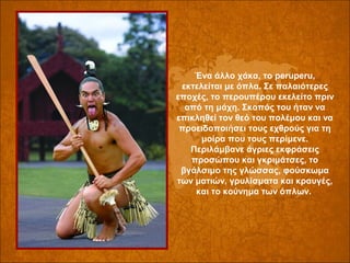 Ένα άλλο χάκα, το peruperu, 
εκτελείται με όπλα. Σε παλαιότερες 
εποχές, το περουπέρου εκελείτο πριν 
από τη μάχη. Σκοπός του ήταν να 
επικληθεί τον θεό του πολέμου και να 
προειδοποιήσει τους εχθρούς για τη 
μοίρα που τους περίμενε. 
Περιλάμβανε άγριες εκφράσεις 
προσώπου και γκριμάτσες, το 
βγάλσιμο της γλώσσας, φούσκωμα 
των ματιών, γρυλίσματα και κραυγές, 
και το κούνημα των όπλων. 

 