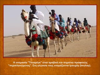 Η ονομασία "Τουαρέγκ" είναι αραβική και σημαίνει προφανώς
"περιπλανώμενος". Στη γλώσσα τους ονομάζονται Ιμουχάγ (Imuhaγ).

 
