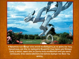 Η θρησκεία των Μαορί είναι στενά συνδεδεμένη με τη φύση και τους 
προγόνους, και όλα τα πράγματα θεωρείται πως έχουν μια δύναμη 
ζωής ή mauri, αφού όλα τα ζώντα όντα συνδέονται από μία κοινή 
καταγωγή. Στην εικόνα βλέπετε ένα ξύλινο άγαλμα του θεού της 
φύσης. 

 