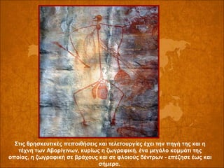 Στις θρησκευτικές πεποιθήσεις και τελετουργίες έχει την πηγή της και η 
τέχνη των Αβορίγινων, κυρίως η ζωγραφική, ένα μεγάλο κομμάτι της 
οποίας, η ζωγραφική σε βράχους και σε φλοιούς δέντρων - επέζησε έως και 
σήμερα. 

 