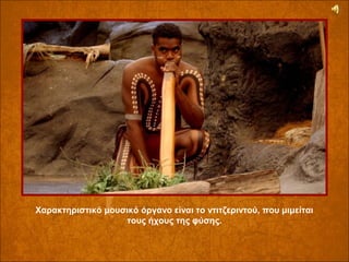 Χαρακτηριστικό μουσικό όργανο είναι το ντιτζεριντού, που μιμείται 
τους ήχους της φύσης.

 