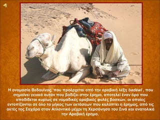 Η ονομασία Βεδουίνος, που προέρχεται από την αραβική λέξη badawī , που
σημαίνει γενικά αυτόν που βαδίζει στην έρημο, αποτελεί έναν όρο που
αποδίδεται κυρίως σε νομαδικές αραβικές φυλές βοσκών, οι οποίες
εντοπίζονται σε όλο το μήκος των εκτάσεων που καλύπτει η έρημος, από τις
ακτές της Σαχάρα στον Ατλαντικό μέχρι τη Χερσόνησο του Σινά και ανατολικά
την Αραβική έρημο.

 