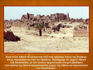 Είναι πολύ πιθανό να κατάγονται από τους αρχαίους λαούς της Σαχάρας,
όπως περιγράφονται από τον Ηρόδοτο. Περιέγραψε τον αρχαίο Λιβυκό
λαό Garamantes, εκ των οποίων αρχαιολογικά στοιχεία βρέθηκαν
στα ερείπια της Germa (αρχαιολογικός χώρος της Λιβύης και πρωτεύουσα
των Garamantes).

 
