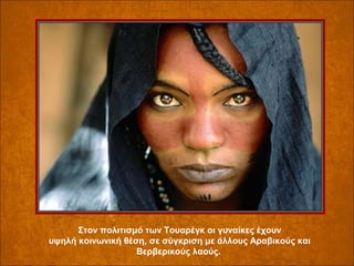 Στον πολιτισμό των Τουαρέγκ οι γυναίκες έχουν
υψηλή κοινωνική θέση, σε σύγκριση με άλλους Αραβικούς και
Βερβερικούς λαούς.

 
