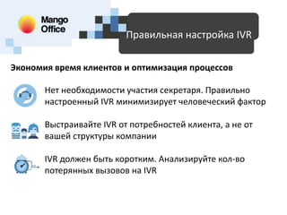 Доступные технологии для SMB
Правильная настройка IVR
Экономия время клиентов и оптимизация процессов
Нет необходимости участия секретаря. Правильно
настроенный IVR минимизирует человеческий фактор
Выстраивайте IVR от потребностей клиента, а не от
вашей структуры компании

IVR должен быть коротким. Анализируйте кол-во
потерянных вызовов на IVR

 