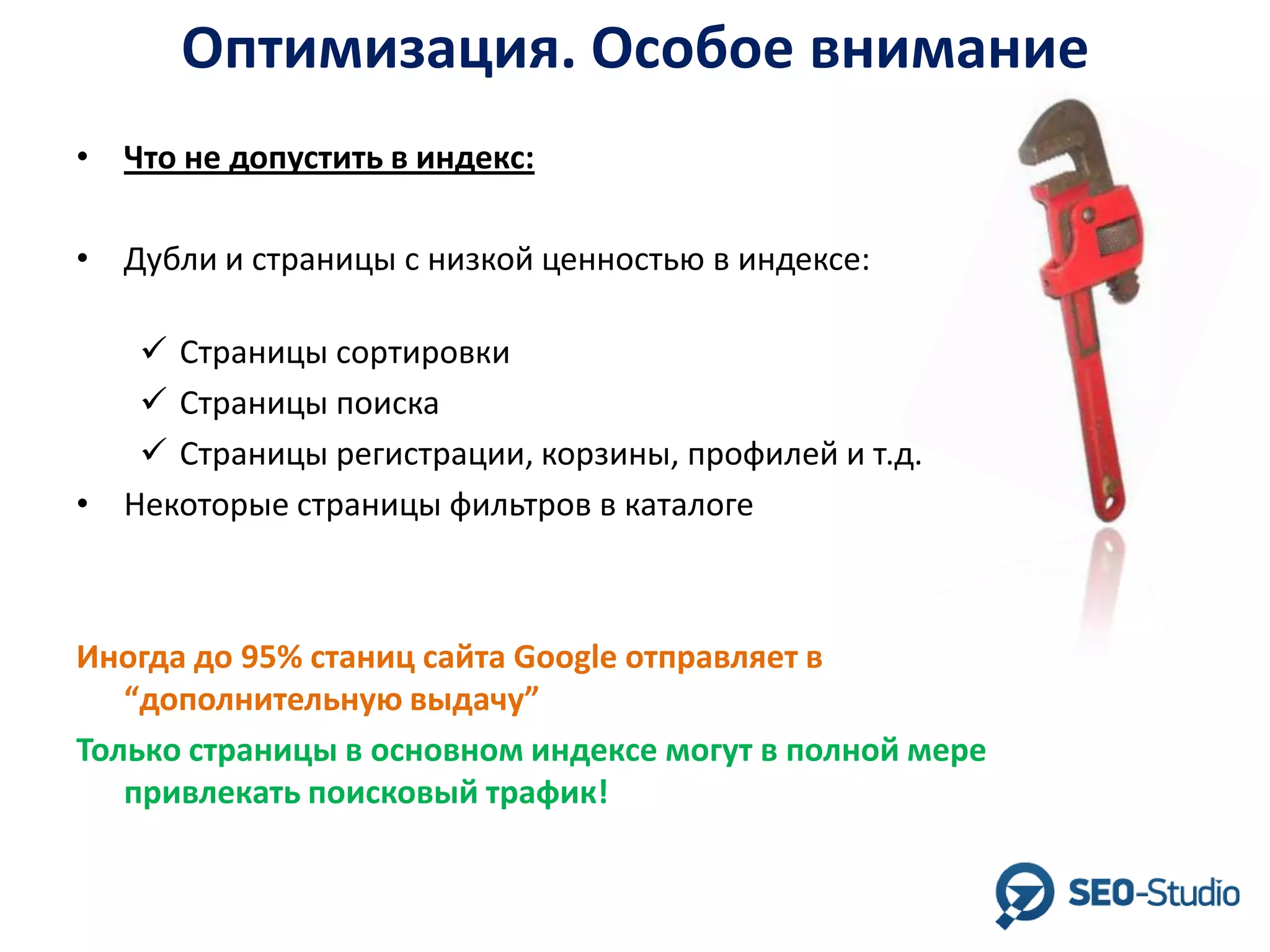 Оптимизация. Особое внимание
• Что не допустить в индекс:
• Дубли и страницы с низкой ценностью в индексе:
 Страницы сортировки
 Страницы поиска
 Страницы регистрации, корзины, профилей и т.д.
• Некоторые страницы фильтров в каталоге

Иногда до 95% станиц сайта Google отправляет в
“дополнительную выдачу”
Только страницы в основном индексе могут в полной мере
привлекать поисковый трафик!

 