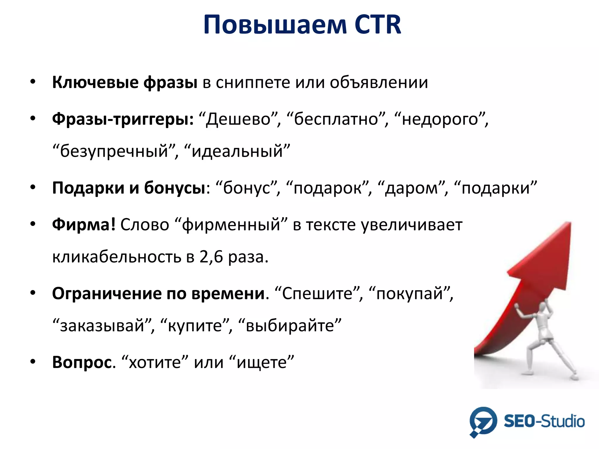 Повышаем CTR
• Ключевые фразы в сниппете или объявлении
• Фразы-триггеры: “Дешево”, “бесплатно”, “недорого”,
“безупречный”, “идеальный”

• Подарки и бонусы: “бонус”, “подарок”, “даром”, “подарки”
• Фирма! Слово “фирменный” в тексте увеличивает
кликабельность в 2,6 раза.
• Ограничение по времени. “Спешите”, “покупай”,
“заказывай”, “купите”, “выбирайте”
• Вопрос. “хотите” или “ищете”

 