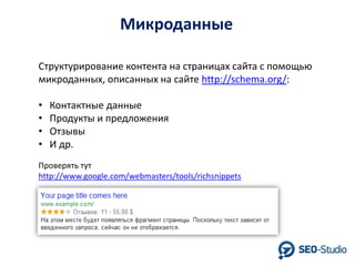 Микроданные
Структурирование контента на страницах сайта с помощью
микроданных, описанных на сайте http://schema.org/:
•
•
•
•

Контактные данные
Продукты и предложения
Отзывы
И др.

Проверять тут
http://www.google.com/webmasters/tools/richsnippets

 