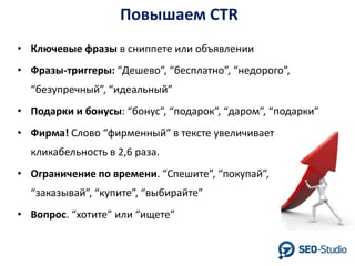 Повышаем CTR
• Ключевые фразы в сниппете или объявлении
• Фразы-триггеры: “Дешево”, “бесплатно”, “недорого”,
“безупречный”, “идеальный”

• Подарки и бонусы: “бонус”, “подарок”, “даром”, “подарки”
• Фирма! Слово “фирменный” в тексте увеличивает
кликабельность в 2,6 раза.
• Ограничение по времени. “Спешите”, “покупай”,
“заказывай”, “купите”, “выбирайте”
• Вопрос. “хотите” или “ищете”

 