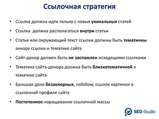 Ссылочная стратегия
• Ссылка должна идти только с новых уникальных статей
• Ссылка должна располагаться внутри статьи
• Статья или окружающий текст ссылки должны быть тематичны

анкору ссылки и тематике сайта
• Сайт-донор должен быть не заспамлен исходящими ссылками
• Тематика сайта-донора должна быть близкотематичной к

тематике сайта
• Большая доля безакнорных, nofollow, ссылок картинок в
ссылочной профиле сайта

• Постепенное наращивание ссылочной массы

 