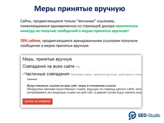 Меры принятые вручную
Сайты, продвигающиеся только “вечными” ссылками,
появляющимися одновременно со страницей донора практически
никогда не получаю сообщений о мерах принятых вручную!
70% сайтов, продвигающиеся арендованными ссылками получили
сообщение о мерах принятых вручную.

 
